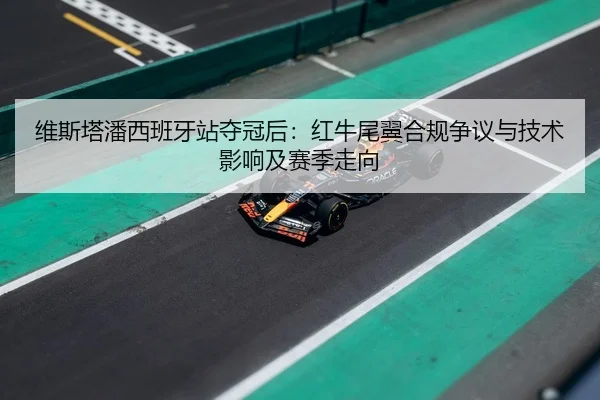 维斯塔潘西班牙站夺冠后：红牛尾翼合规争议与技术影响及赛季走向