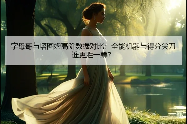 字母哥与塔图姆高阶数据对比：全能机器与得分尖刀谁更胜一筹？