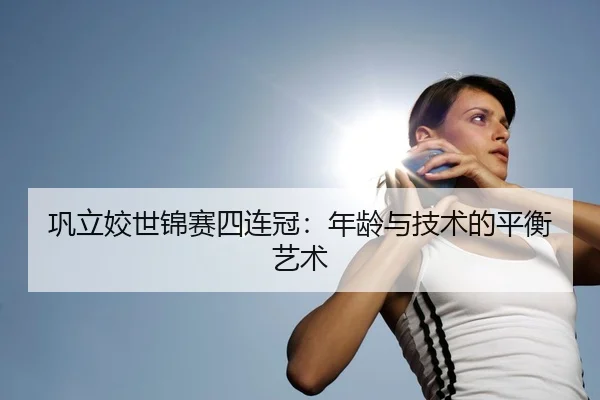 巩立姣世锦赛四连冠：年龄与技术的平衡艺术
